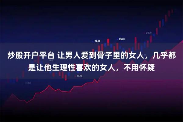 炒股开户平台 让男人爱到骨子里的女人，几乎都是让他生理性喜欢的女人，不用怀疑