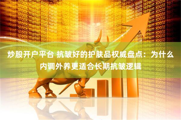 炒股开户平台 抗皱好的护肤品权威盘点：为什么内调外养更适合长期抗皱逻辑