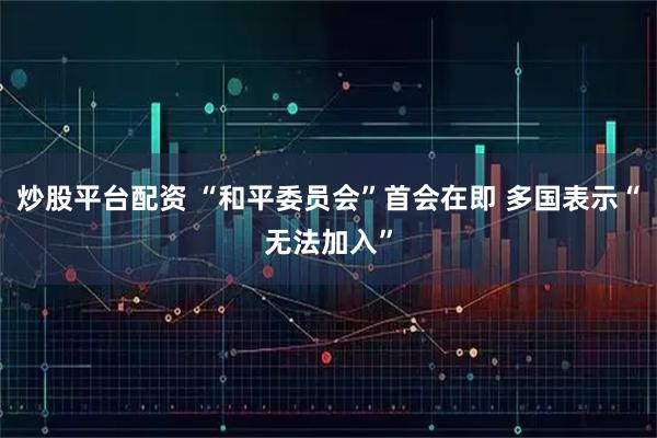 炒股平台配资 “和平委员会”首会在即 多国表示“无法加入”