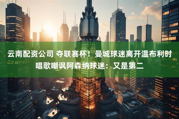 云南配资公司 夺联赛杯！曼城球迷离开温布利时唱歌嘲讽阿森纳球迷：又是第二