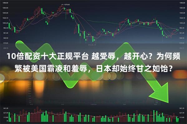 10倍配资十大正规平台 越受辱，越开心？为何频繁被美国霸凌和羞辱，日本却始终甘之如饴？