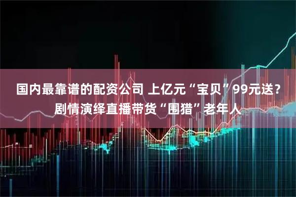 国内最靠谱的配资公司 上亿元“宝贝”99元送？剧情演绎直播带货“围猎”老年人