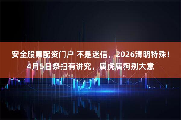 安全股票配资门户 不是迷信,2026清明特殊!4月5日祭扫有讲究,属虎属狗别大意