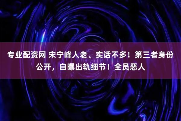 专业配资网 宋宁峰人老、实话不多！第三者身份公开，自曝出轨细节！全员恶人