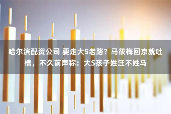 哈尔滨配资公司 要走大S老路？马筱梅回京就吐槽，不久前声称：大S孩子姓汪不姓马