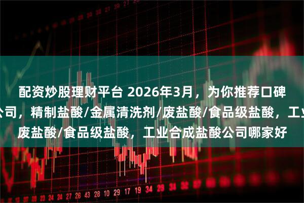 配资炒股理财平台 2026年3月，为你推荐口碑不错的工业合成盐酸公司，精制盐酸/金属清洗剂/废盐酸/食品级盐酸，工业合成盐酸公司哪家好