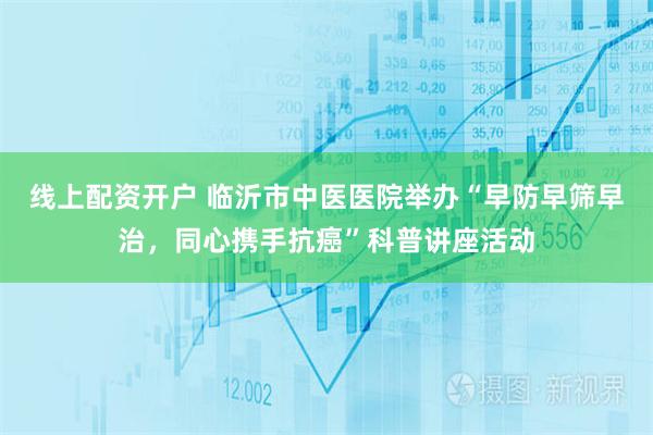 线上配资开户 临沂市中医医院举办“早防早筛早治，同心携手抗癌”科普讲座活动