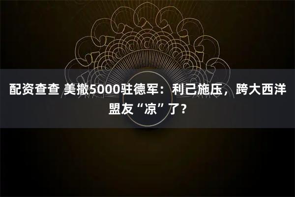 配资查查 美撤5000驻德军：利己施压，跨大西洋盟友“凉”了？
