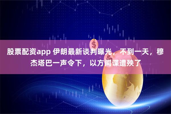 股票配资app 伊朗最新谈判曝光，不到一天，穆杰塔巴一声令下，以方间谍遭殃了