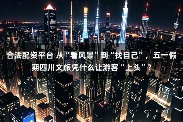 合法配资平台 从“看风景”到“找自己”，五一假期四川文旅凭什么让游客“上头”？
