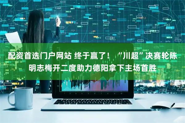 配资首选门户网站 终于赢了！ “川超”决赛轮陈明志梅开二度助力德阳拿下主场首胜