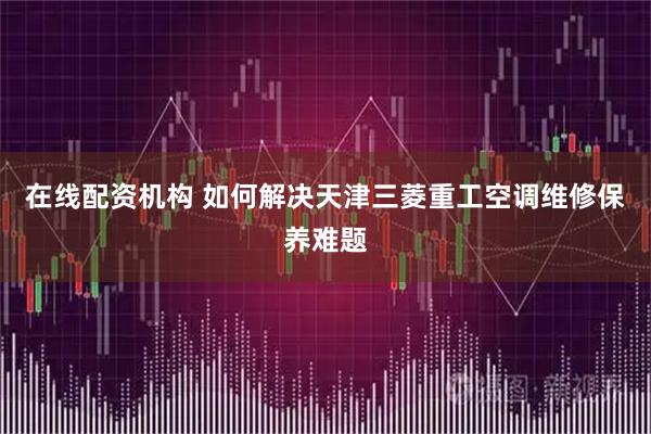 在线配资机构 如何解决天津三菱重工空调维修保养难题