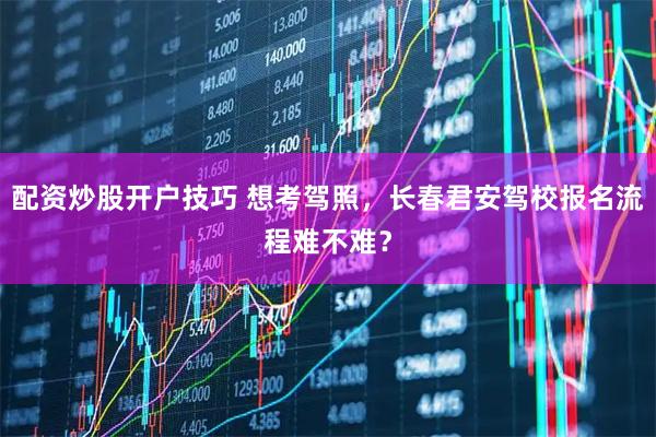 配资炒股开户技巧 想考驾照,长春君安驾校报名流程难不难?