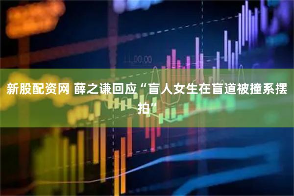 新股配资网 薛之谦回应“盲人女生在盲道被撞系摆拍”