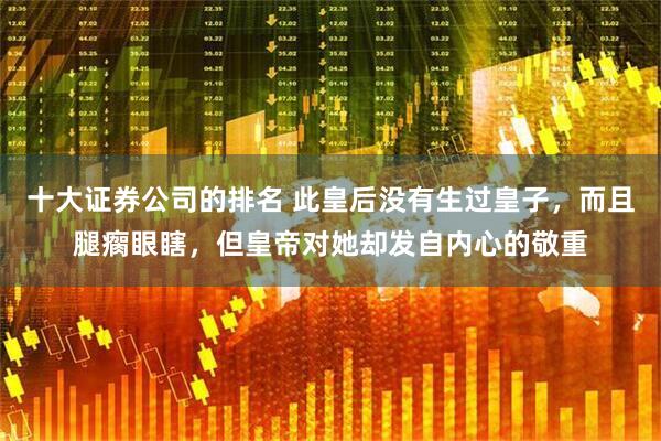 十大证券公司的排名 此皇后没有生过皇子，而且腿瘸眼瞎，但皇帝对她却发自内心的敬重