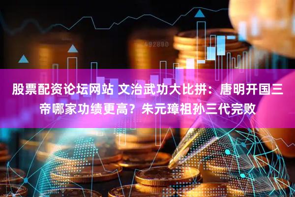 股票配资论坛网站 文治武功大比拼：唐明开国三帝哪家功绩更高？朱元璋祖孙三代完败