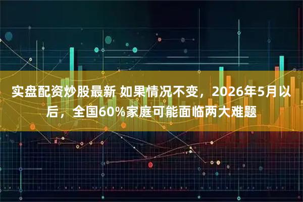实盘配资炒股最新 如果情况不变，2026年5月以后，全国60%家庭可能面临两大难题