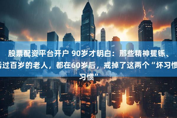 股票配资平台开户 90岁才明白：那些精神矍铄、活过百岁的老人，都在60岁后，戒掉了这两个“坏习惯”