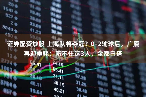 证券配资炒股 上海队将夺冠？0-2输球后，广厦再迎噩耗：防不住这3人，全都白搭