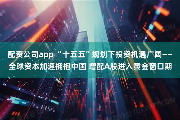 配资公司app “十五五”规划下投资机遇广阔——全球资本加速拥抱中国 增配A股进入黄金窗口期