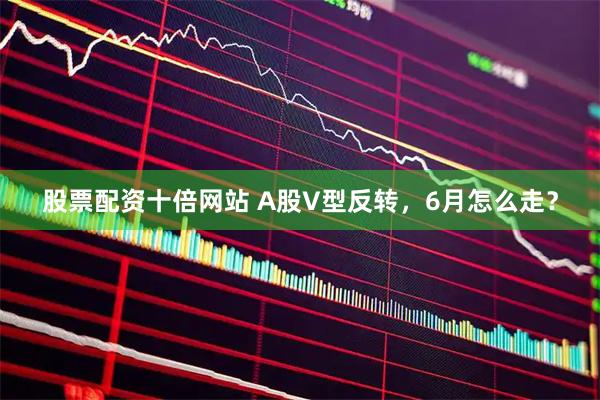 股票配资十倍网站 A股V型反转，6月怎么走？