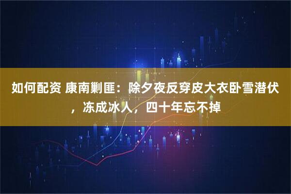如何配资 康南剿匪：除夕夜反穿皮大衣卧雪潜伏，冻成冰人，四十年忘不掉