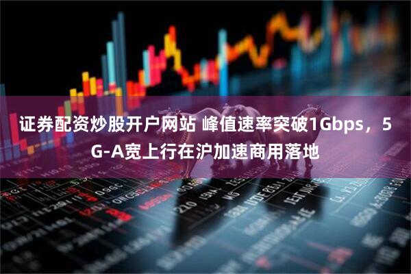 证券配资炒股开户网站 峰值速率突破1Gbps，5G-A宽上行在沪加速商用落地