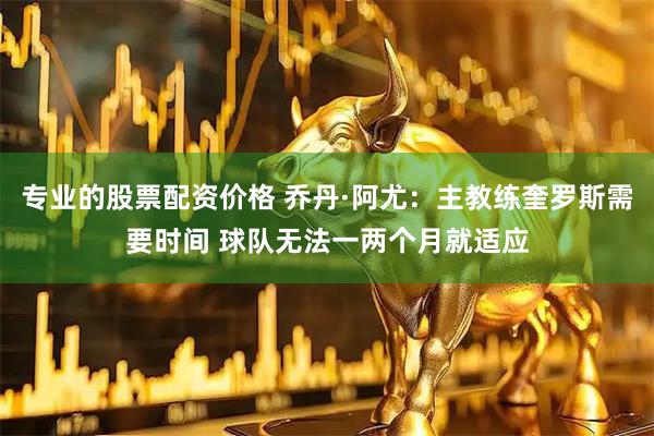 专业的股票配资价格 乔丹·阿尤：主教练奎罗斯需要时间 球队无法一两个月就适应