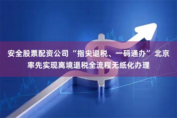 安全股票配资公司 “指尖退税、一码通办” 北京率先实现离境退税全流程无纸化办理