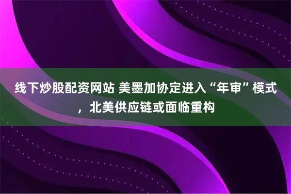 线下炒股配资网站 美墨加协定进入“年审”模式，北美供应链或面临重构