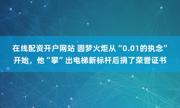 在线配资开户网站 圆梦火炬从“0.01的执念”开始，他“攀”出电梯新标杆后捐了荣誉证书